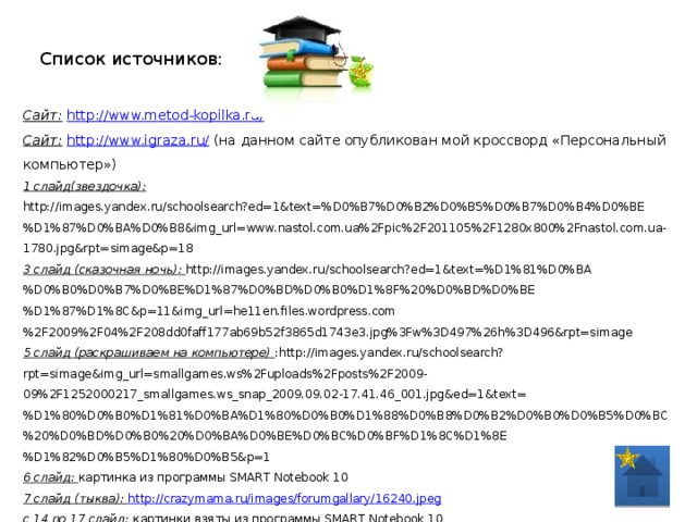 Список источников: Сайт:  http://www.metod-kopilka.ru/ Сайт:  http://www.igraza.ru/ (на данном сайте опубликован мой кроссворд «Персональный компьютер») 1 слайд(звездочка): http://images.yandex.ru/schoolsearch?ed=1&text=%D0%B7%D0%B2%D0%B5%D0%B7%D0%B4%D0%BE%D1%87%D0%BA%D0%B8&img_url=www.nastol.com.ua%2Fpic%2F201105%2F1280x800%2Fnastol.com.ua-1780.jpg&rpt=simage&p=18 3 слайд (сказочная ночь): http://images.yandex.ru/schoolsearch?ed=1&text=%D1%81%D0%BA%D0%B0%D0%B7%D0%BE%D1%87%D0%BD%D0%B0%D1%8F%20%D0%BD%D0%BE%D1%87%D1%8C&p=11&img_url=he11en.files.wordpress.com%2F2009%2F04%2F208dd0faff177ab69b52f3865d1743e3.jpg%3Fw%3D497%26h%3D496&rpt=simage 5 слайд (раскрашиваем на компьютере) :http://images.yandex.ru/schoolsearch?rpt=simage&img_url=smallgames.ws%2Fuploads%2Fposts%2F2009-09%2F1252000217_smallgames.ws_snap_2009.09.02-17.41.46_001.jpg&ed=1&text=%D1%80%D0%B0%D1%81%D0%BA%D1%80%D0%B0%D1%88%D0%B8%D0%B2%D0%B0%D0%B5%D0%BC%20%D0%BD%D0%B0%20%D0%BA%D0%BE%D0%BC%D0%BF%D1%8C%D1%8E%D1%82%D0%B5%D1%80%D0%B5&p=1 6 слайд: картинка из программы SMART Notebook 10 7 слайд (тыква):  http://crazymama.ru/images/forumgallary/16240.jpeg с 14 по 17 слайд: картинки взяты из программы SMART Notebook 10