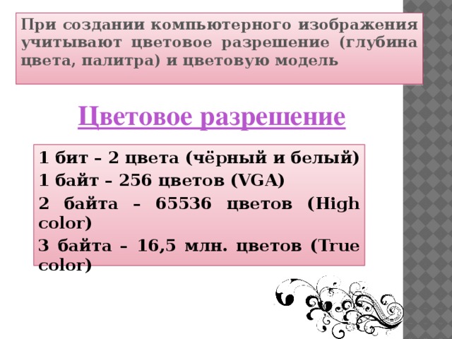 При создании компьютерного изображения учитывают цветовое разрешение (глубина цвета, палитра) и цветовую модель Цветовое разрешение 1 бит – 2 цвета (чёрный и белый) 1 байт – 256 цветов (VGA) 2 байта – 65536 цветов (High color) 3 байта – 16,5 млн. цветов (True color)