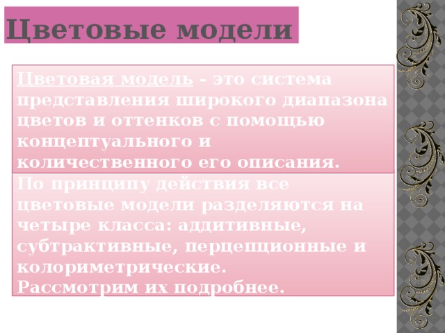 Цветовые модели Цветовая модель - это система представления широкого диапазона цветов и оттенков с помощью концептуального и количественного его описания. По принципу действия все цветовые модели разделяются на четыре класса: аддитивные, субтрактивные, перцепционные и колориметрические. Рассмотрим их подробнее.