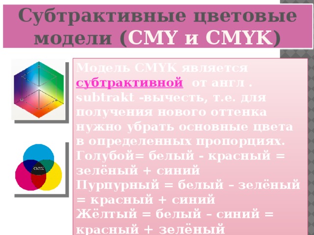 Субтрактивные цветовые модели ( CMY и CMYK ) Модель CMYK является субтрактивной от англ . subtrakt -вычесть, т.е. для получения нового оттенка нужно убрать основные цвета в определенных пропорциях. Голубой= белый - красный = зелёный + синий Пурпурный = белый – зелёный = красный + синий Жёлтый = белый – синий = красный + зелёный