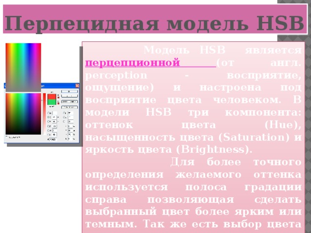 Перпецидная модель HSB  Модель HSB является перцепционной (от англ. perception - восприятие, ощущение) и настроена под восприятие цвета человеком. В модели HSB три компонента: оттенок цвета (Hue), насыщенность цвета (Saturation) и яркость цвета (Brightness).  Для более точного определения желаемого оттенка используется полоса градации справа позволяющая сделать выбранный цвет более ярким или темным. Так же есть выбор цвета по названию и его координаты в переводе в модель RGB или CMYK.