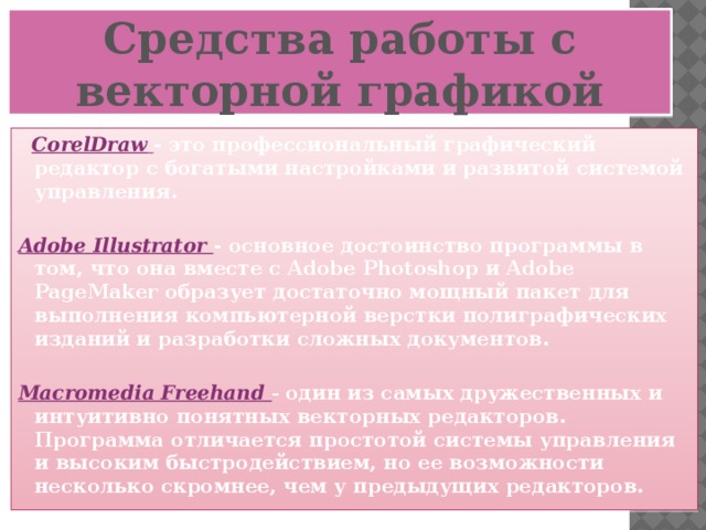 Средства работы с векторной графикой   CorelDraw  - это профессиональный графический редактор с богатыми настройками и развитой системой управления.  Adobe Illustrator - основное достоинство программы в том, что она вместе с Adobe Photoshop и Adobe PageMaker образует достаточно мощный пакет для выполнения компьютерной верстки полиграфических изданий и разработки сложных документов.  Macromedia Freehand - один из самых дружественных и интуитивно понятных векторных редакторов. Программа отличается простотой системы управления и высоким быстродействием, но ее возможности несколько скромнее, чем у предыдущих редакторов.