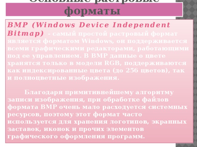 Основные растровые форматы BMP (Windows Device Independent Bitmap)  - самый простой растровый формат является форматом Windows, он поддерживается всеми графическими редакторами, работающими под ее управлением. В BMP данные о цвете хранятся только в модели RGB, поддерживаются как индексированные цвета (до 256 цветов), так и полноцветные изображения.   Благодаря примитивнейшему алгоритму записи изображения, при обработке файлов формата BMP очень мало расходуется системных ресурсов, поэтому этот формат часто используется для хранения логотипов, экранных заставок, иконок и прочих элементов графического оформления программ.