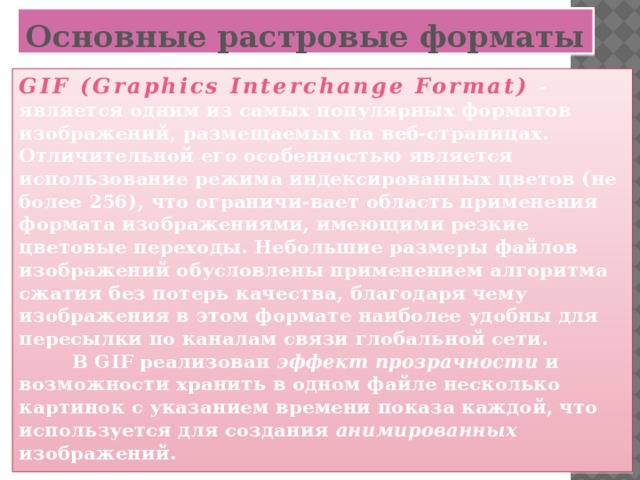 Основные растровые форматы GIF (Graphics Interchange Format)  - является одним из самых популярных форматов изображений, размещаемых на веб-страницах. Отличительной его особенностью является использование режима индексированных цветов (не более 256), что ограничи-вает область применения формата изображениями, имеющими резкие цветовые переходы. Небольшие размеры файлов изображений обусловлены применением алгоритма сжатия без потерь качества, благодаря чему изображения в этом формате наиболее удобны для пересылки по каналам связи глобальной сети.  В GIF реализован эффект прозрачности и возможности хранить в одном файле несколько картинок с указанием времени показа каждой, что используется для создания анимированных изображений.