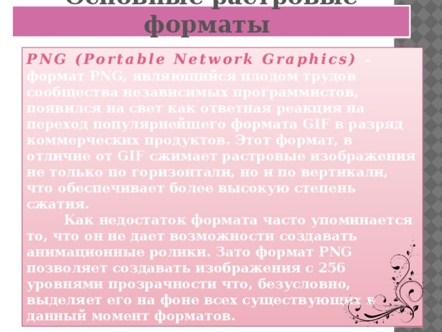 Основные растровые форматы PNG (Portable Network Graphics)  - формат PNG, являющийся плодом трудов сообщества независимых программистов, появился на свет как ответная реакция на переход популярнейшего формата GIF в разряд коммерческих продуктов. Этот формат, в отличие от GIF сжимает растровые изображения не только по горизонтали, но и по вертикали, что обеспечивает более высокую степень сжатия.  Как недостаток формата часто упоминается то, что он не дает возможности создавать анимационные ролики. Зато формат PNG позволяет создавать изображения с 256 уровнями прозрачности что, безусловно, выделяет его на фоне всех существующих в данный момент форматов.