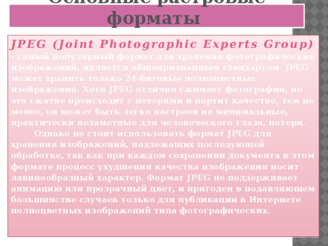 Основные растровые форматы JPEG (Joint Photographic Experts Group)  - самый популярный формат для хранения фотографических изображений, является общепризнанным стандартом. JPEG может хранить только 24-битовые полноцветные изображения. Хотя JPEG отлично сжимает фотографии, но это сжатие происходит с потерями и портит качество, тем не менее, он может быть легко настроен на минимальные, практически незаметные для человеческого глаза, потери.  Однако не стоит использовать формат JPEG для хранения изображений, подлежащих последующей обработке, так как при каждом сохранении документа в этом формате процесс ухудшения качества изображения носит лавинообразный характер. Формат JPEG не поддерживает анимацию или прозрачный цвет, и пригоден в подавляющем большинстве случаев только для публикации в Интернете полноцветных изображений типа фотографических.