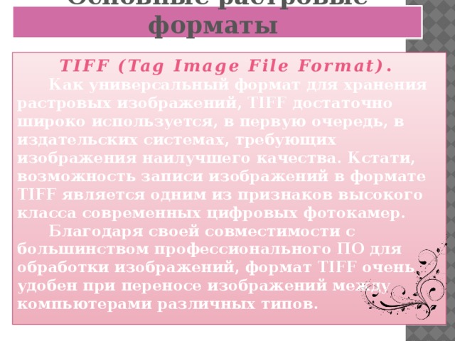 Основные растровые форматы TIFF (Tag Image File Format) .  Как универсальный формат для хранения растровых изображений, TIFF достаточно широко используется, в первую очередь, в издательских системах, требующих изображения наилучшего качества. Кстати, возможность записи изображений в формате TIFF является одним из признаков высокого класса современных цифровых фотокамер.  Благодаря своей совместимости с большинством профессионального ПО для обработки изображений, формат TIFF очень удобен при переносе изображений между компьютерами различных типов.