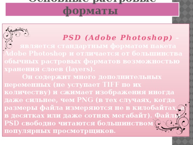 Основные растровые форматы   PSD (Adobe Photoshop )  –  является стандартным форматом пакета Adobe Photoshop и отличается от большинства обычных растровых форматов возможностью хранения слоев (layers).  Он содержит много дополнительных переменных (не уступает TIFF по их количеству) и сжимает изображения иногда даже сильнее, чем PNG (в тех случаях, когда размеры файла измеряются не в килобайтах, а в десятках или даже сотнях мегабайт). Файлы PSD свободно читаются большинством популярных просмотрщиков.