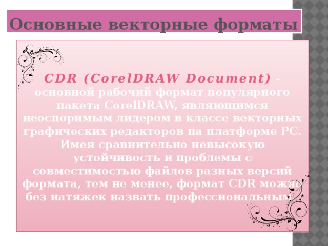 Основные векторные форматы   CDR (CorelDRAW Document)  - основной рабочий формат популярного пакета CorelDRAW, являющимся неоспоримым лидером в классе векторных графических редакторов на платформе РС. Имея сравнительно невысокую устойчивость и проблемы с совместимостью файлов разных версий формата, тем не менее, формат CDR можно без натяжек назвать профессиональным.