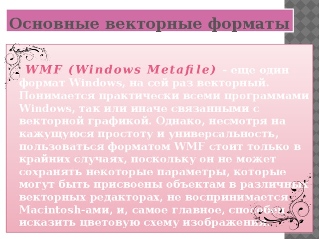 Основные векторные форматы   WMF (Windows Metafile)  - еще один формат Windows, на сей раз векторный. Понимается практически всеми программами Windows, так или иначе связанными с векторной графикой. Однако, несмотря на кажущуюся простоту и универсальность, пользоваться форматом WMF стоит только в крайних случаях, поскольку он не может сохранять некоторые параметры, которые могут быть присвоены объектам в различных векторных редакторах, не воспринимается Macintosh-ами, и, самое главное, способен исказить цветовую схему изображения.