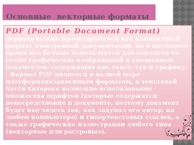 Основные  векторные форматы PDF (Portable Document Format)  – первоначально проектировался как компактный формат электронной документации, но в последнее время все больше используется для передачи по сетям графических изображений и смешанных документов, содержащих как текст, так и графику.  Формат PDF является в полной мере платформонезависимым форматом, в текстовой части которого возможно использование множества шрифтов (которые содержатся непосредственно в документе, поэтому документ будет выглядеть так, как задумал его автор, на любом компьютере) и гипертекстовых ссылок, а также графические иллюстрации любого типа (векторные или растровые).