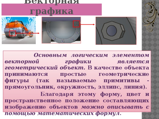 Векторная графика  Основным логическим элементом векторной графики является геометрический объект. В качестве объекта принимаются простые геометрические фигуры (так называемые примитивы - прямоугольник, окружность, эллипс, линия).  Благодаря этому форму, цвет и пространственное положение составляющих изображение объектов можно описывать с помощью математических формул .