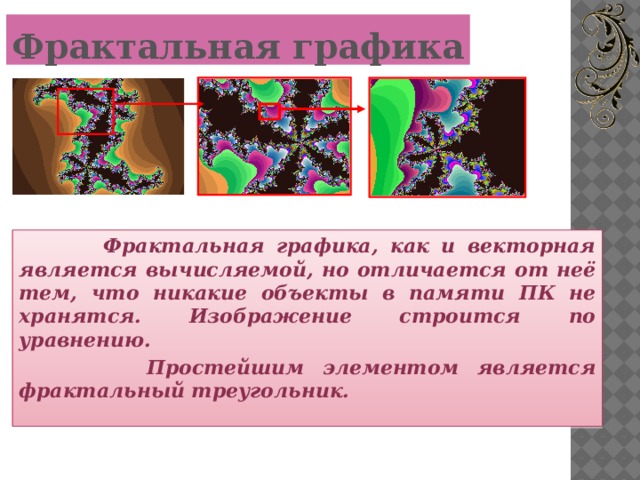 Фрактальная графика  Фрактальная графика, как и векторная является вычисляемой, но отличается от неё тем, что никакие объекты в памяти ПК не хранятся. Изображение строится по уравнению.  Простейшим элементом является фрактальный треугольник.