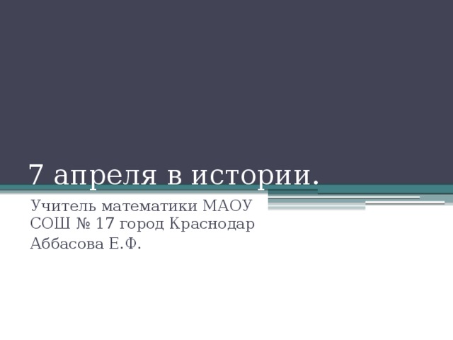 7 апреля в истории. Учитель математики МАОУ СОШ № 17 город Краснодар Аббасова Е.Ф.