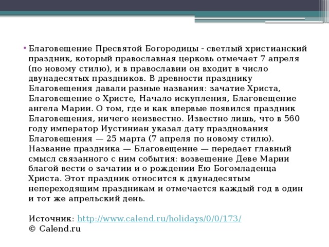 Благовещение Пресвятой Богородицы - светлый христианский праздник, который православная церковь отмечает 7 апреля (по новому стилю), и в православии он входит в число двунадесятых праздников. В древности празднику Благовещения давали разные названия: зачатие Христа, Благовещение о Христе, Начало искупления, Благовещение ангела Марии. О том, где и как впервые появился праздник Благовещения, ничего неизвестно. Известно лишь, что в 560 году император Иустиниан указал дату празднования Благовещения — 25 марта (7 апреля по новому стилю). Название праздника — Благовещение — передает главный смысл связанного с ним события: возвещение Деве Марии благой вести о зачатии и о рождении Ею Богомладенца Христа. Этот праздник относится к двунадесятым непереходящим праздникам и отмечается каждый год в один и тот же апрельский день.    Источник:  http://www.calend.ru/holidays/0/0/173/