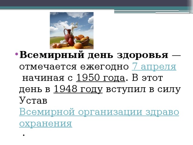 Всемирный день здоровья  — отмечается ежегодно  7 апреля  начиная с  1950 года . В этот день в  1948 году  вступил в силу Устав  Всемирной организации здравоохранения