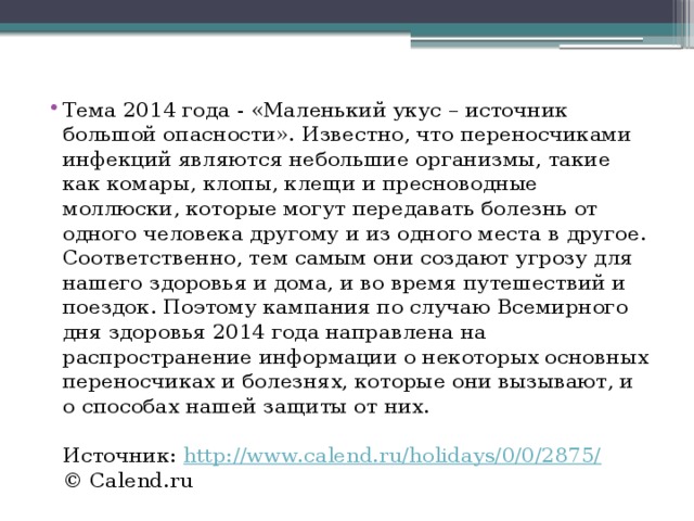 Тема 2014 года - «Маленький укус – источник большой опасности». Известно, что переносчиками инфекций являются небольшие организмы, такие как комары, клопы, клещи и пресноводные моллюски, которые могут передавать болезнь от одного человека другому и из одного места в другое. Соответственно, тем самым они создают угрозу для нашего здоровья и дома, и во время путешествий и поездок. Поэтому кампания по случаю Всемирного дня здоровья 2014 года направлена на распространение информации о некоторых основных переносчиках и болезнях, которые они вызывают, и о способах нашей защиты от них.   Источник:  http://www.calend.ru/holidays/0/0/2875/