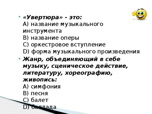 «Увертюра» - это:  А) название музыкального инструмента  В) название оперы  С) оркестровое вступление  D) форма музыкального произведения Жанр, объединяющий в себе музыку, сценическое действие, литературу, хореографию, живопись:  А) симфония  В) песня  С) балет  D) баллада