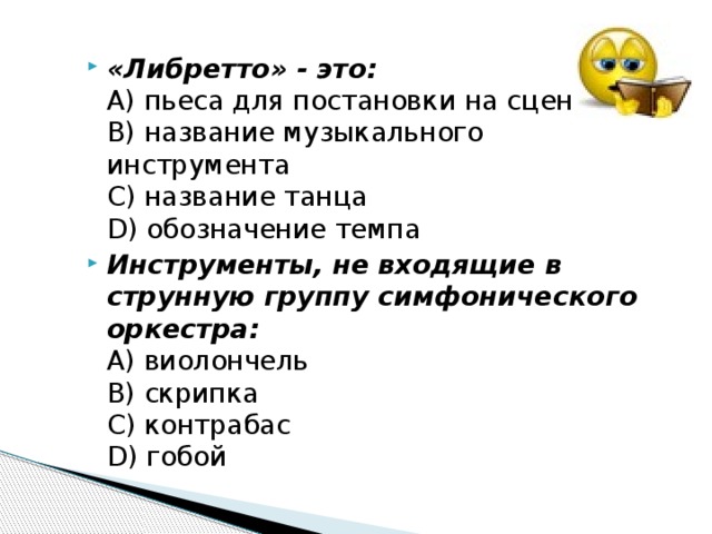 «Либретто» - это:  А) пьеса для постановки на сцене  В) название музыкального инструмента  С) название танца  D) обозначение темпа Инструменты, не входящие в струнную группу симфонического оркестра:  А) виолончель  В) скрипка  С) контрабас  D) гобой