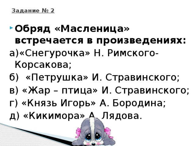 Задание № 2 Обряд «Масленица» встречается в произведениях: а)«Снегурочка» Н. Римского-Корсакова; б) «Петрушка» И. Стравинского; в) «Жар – птица» И. Стравинского; г) «Князь Игорь» А. Бородина; д) «Кикимора» А. Лядова.