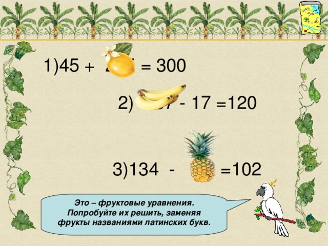 1)45 + 255 = 300 2) 137 - 17 =120  3)134 - 32 =102 Это – фруктовые уравнения. Попробуйте их решить, заменяя фрукты названиями латинских букв.