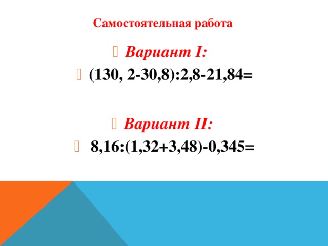 Самостоятельная работа Вариант I:  (130, 2-30,8):2,8-21,84= Вариант I:  (130, 2-30,8):2,8-21,84= Вариант I:  (130, 2-30,8):2,8-21,84= Вариант I:  (130, 2-30,8):2,8-21,84=  Вариант II:  8,16:(1,32+3,48)-0,345= Вариант II:  8,16:(1,32+3,48)-0,345= Вариант II:  8,16:(1,32+3,48)-0,345= Вариант II:  8,16:(1,32+3,48)-0,345=
