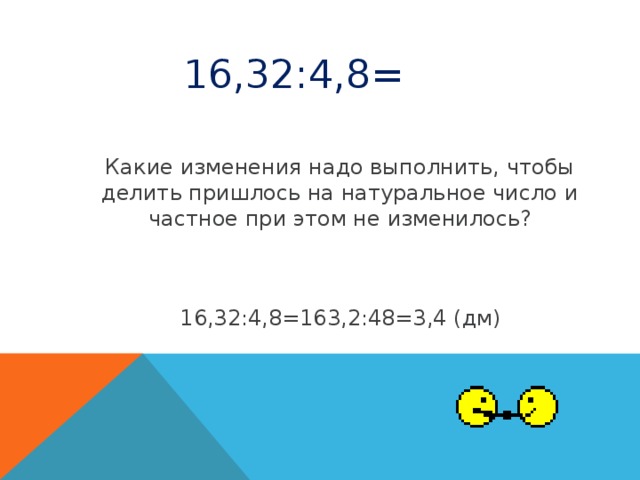 16,32:4,8= Какие изменения надо выполнить, чтобы делить пришлось на натуральное число и частное при этом не изменилось? 16,32:4,8=163,2:48=3,4 (дм)