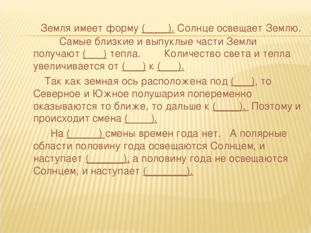 Земля имеет форму ( ____ ). Солнце освещает Землю. Самые близкие и выпуклые части Земли получают ( ___ ) тепла. Количество света и тепла увеличивается от ( ___ ) к ( ___ ).  Так как земная ось расположена под ( ___ ) , то Северное и Южное полушария попеременно оказываются то ближе, то дальше к ( ____ ). Поэтому и происходит смена ( ____ ).  На ( _____)  смены времен года нет. А полярные области половину года освещаются Солнцем, и наступает ( ______ ), а половину года не освещаются Солнцем, и наступает ( _______ ).