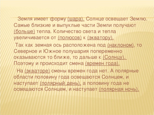 Земля имеет форму (шара). Солнце освещает Землю. Самые близкие и выпуклые части Земли получают (больше) тепла. Количество света и тепла увеличивается от (полюсов) к (экватору).  Так как земная ось расположена под (наклоном) , то Северное и Южное полушария попеременно оказываются то ближе, то дальше к (Солнцу). Поэтому и происходит смена (времен года).  На (экваторе) смены времен года нет. А полярные области половину года освещаются Солнцем, и наступает (полярный день), а половину года не освещаются Солнцем, и наступает (полярная ночь).