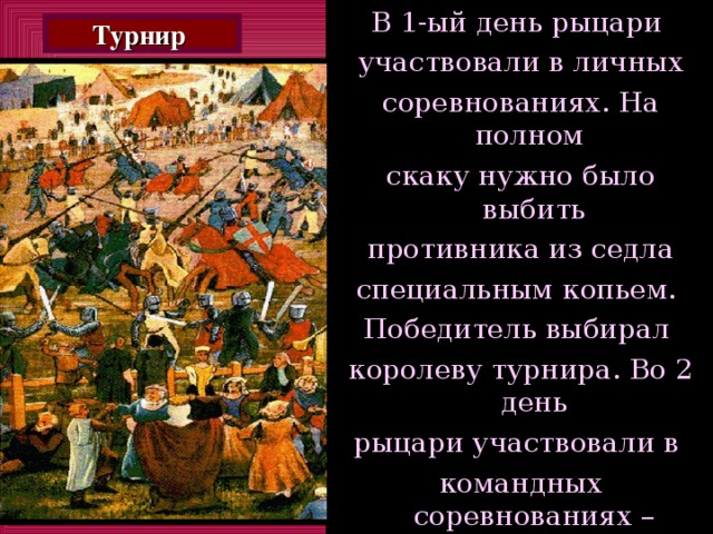 В 1-ый день рыцари участвовали в личных соревнованиях. На полном скаку нужно было выбить  противника из седла специальным копьем. Победитель выбирал королеву турнира. Во 2 день рыцари участвовали в командных соревнованиях – разбившись на две группы во  главе с двумя сильнейшими по итогам 1дня. Турнир