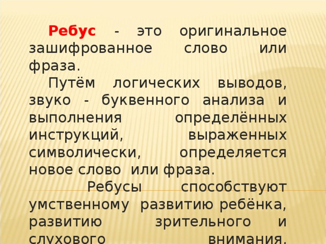 Ребус - это оригинальное зашифрованное слово или фраза. Путём логических выводов, звуко - буквенного анализа и выполнения определённых инструкций, выраженных символически, определяется новое слово или фраза.  Ребусы способствуют умственному развитию ребёнка, развитию зрительного и слухового внимания, восприятия, памяти.