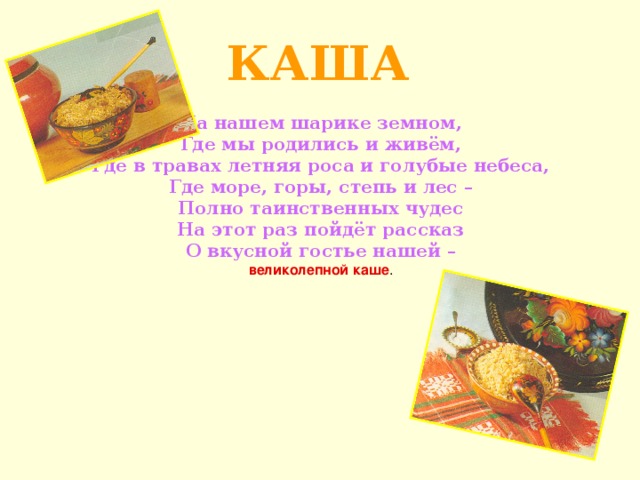 КАША На нашем шарике земном,  Где мы родились и живём,  Где в травах летняя роса и голубые небеса,  Где море, горы, степь и лес –  Полно таинственных чудес  На этот раз пойдёт рассказ  О вкусной гостье нашей –  великолепной каше .