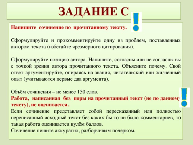 ЗАДАНИЕ C Напишите сочинение по прочитанному тексту. Сформулируйте и прокомментируйте одну из проблем, поставленных автором текста (избегайте чрезмерного цитирования). Сформулируйте позицию автора. Напишите, согласны или не согласны вы с точкой зрения автора прочитанного текста. Объясните почему. Свой ответ аргументируйте, опираясь на знания, читательский или жизненный опыт (учитываются первые два аргумента). Объём сочинения – не менее 150 слов. Работа, написанная без поры на прочитанный текст (не по данному тексту), не оценивается. Если сочинение представляет собой пересказанный или полностью переписанный исходный текст без каких бы то ни было комментариев, то такая работа оценивается нулём баллов. Сочинение пишите аккуратно, разборчивым почерком.