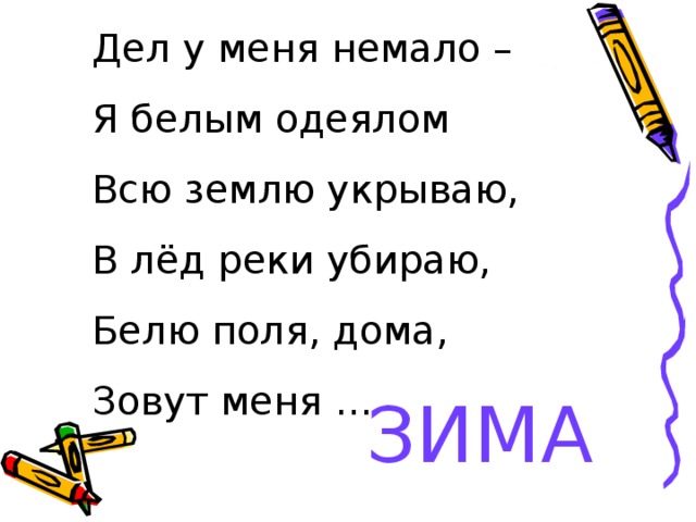 Дел у меня немало – Я белым одеялом Всю землю укрываю, В лёд реки убираю, Белю поля, дома, Зовут меня … ЗИМА