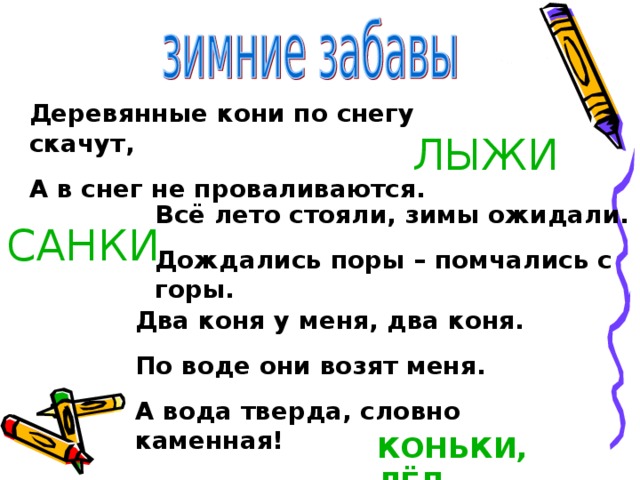 Деревянные кони по снегу скачут, А в снег не проваливаются. ЛЫЖИ Всё лето стояли, зимы ожидали. Дождались поры – помчались с горы. САНКИ Два коня у меня, два коня. По воде они возят меня. А вода тверда, словно каменная! КОНЬКИ, ЛЁД