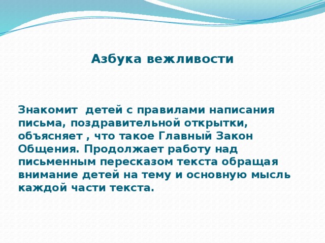 Азбука вежливости Знакомит детей с правилами написания письма, поздравительной открытки, объясняет , что такое Главный Закон Общения. Продолжает работу над письменным пересказом текста обращая внимание детей на тему и основную мысль каждой части текста.