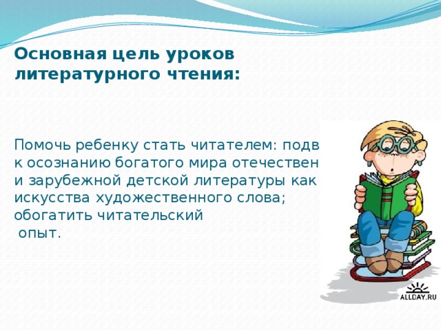 Основная цель уроков литературного чтения:     Помочь ребенку стать читателем: подвести к осознанию богатого мира отечественной и зарубежной детской литературы как искусства художественного слова; обогатить читательский  опыт.