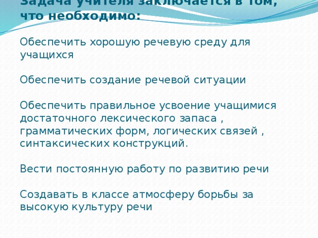 Задача учителя заключается в том, что необходимо:   Обеспечить хорошую речевую среду для учащихся   Обеспечить создание речевой ситуации   Обеспечить правильное усвоение учащимися достаточного лексического запаса , грамматических форм, логических связей , синтаксических конструкций.   Вести постоянную работу по развитию речи   Создавать в классе атмосферу борьбы за высокую культуру речи   Есть три основных условия развития речи: