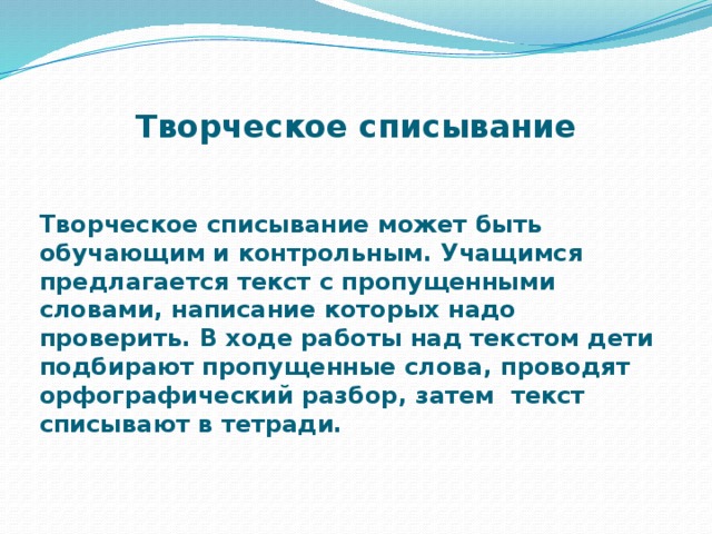 Творческое списывание Творческое списывание может быть обучающим и контрольным. Учащимся предлагается текст с пропущенными словами, написание которых надо проверить. В ходе работы над текстом дети подбирают пропущенные слова, проводят орфографический разбор, затем текст списывают в тетради.