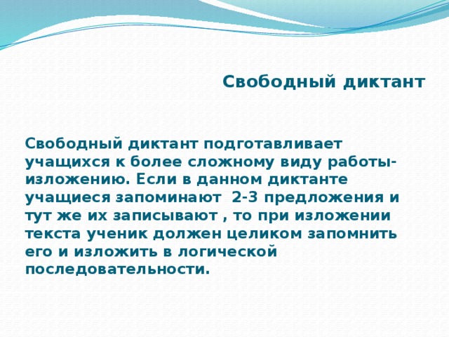 Свободный диктант Свободный диктант подготавливает учащихся к более сложному виду работы- изложению. Если в данном диктанте учащиеся запоминают 2-3 предложения и тут же их записывают , то при изложении текста ученик должен целиком запомнить его и изложить в логической последовательности.