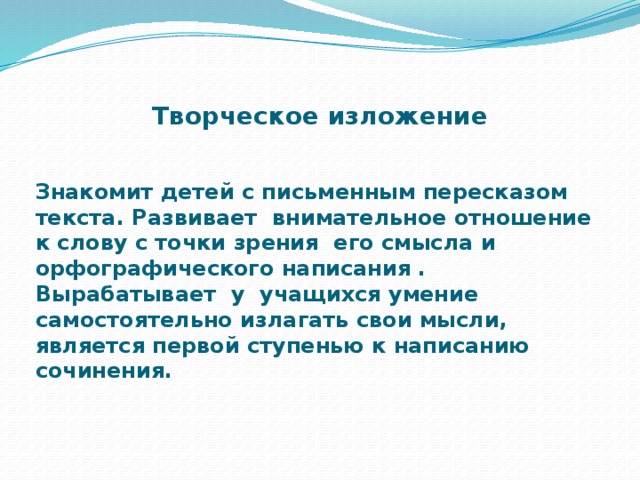 Творческое изложение Знакомит детей с письменным пересказом текста. Развивает внимательное отношение к слову с точки зрения его смысла и орфографического написания . Вырабатывает у учащихся умение самостоятельно излагать свои мысли, является первой ступенью к написанию сочинения.