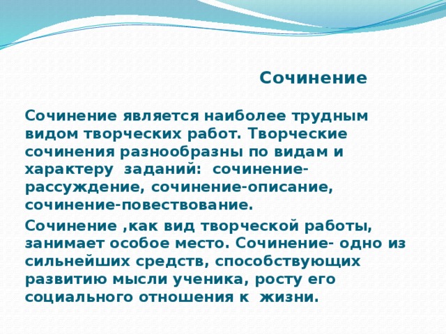 Сочинение Сочинение является наиболее трудным видом творческих работ. Творческие сочинения разнообразны по видам и характеру заданий: сочинение-рассуждение, сочинение-описание, сочинение-повествование. Сочинение ,как вид творческой работы, занимает особое место. Сочинение- одно из сильнейших средств, способствующих развитию мысли ученика, росту его социального отношения к жизни.