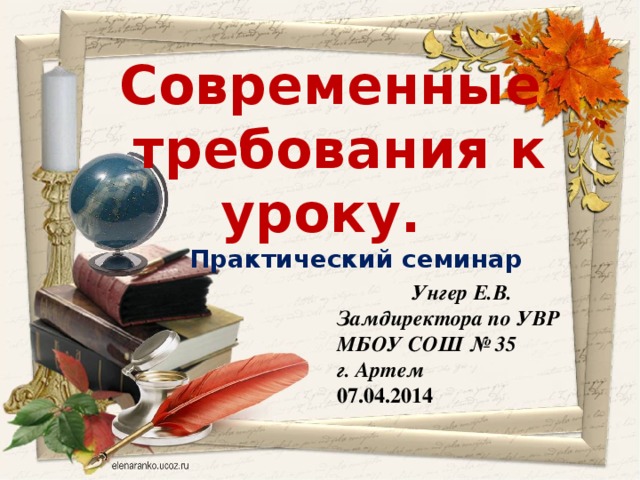 Современные требования к уроку.  Практический семинар   Унгер Е.В. Замдиректора по УВР МБОУ СОШ № 35 г. Артем 07.04.2014