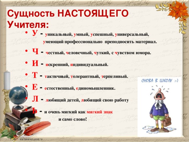 Сущность НАСТОЯЩЕГО Учителя: У - у никальный, у мный, у спешный, у ниверсальный,  у меющий профессионально преподносить материал. Ч - ч естный, ч еловечный, ч уткий, с ч увством юмора. И - и скренний, и ндивидуальный. Т - т актичный, т олерантный, т ерпеливый. Е - е стественный, е диномышленник. Л - л юбящий детей, л юбящий свою работу Ь - и очень мягкий как мягкий знак  и само слово!