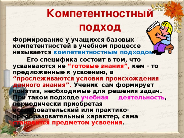 Компетентностный подход Формирование у учащихся базовых компетентностей в учебном процессе называется компетентностным подходом .  Его специфика состоит в том, что усваиваются не “готовые знания”, кем - то предложенные к усвоению, а “прослеживаются условия происхождения данного знания”. Ученик  сам формирует понятия, необходимые для  решения задач. При таком подходе учебная  деятельность , периодически приобретая  исследовательский или практико-     преобразовательный характер, сама    становится предметом усвоения .