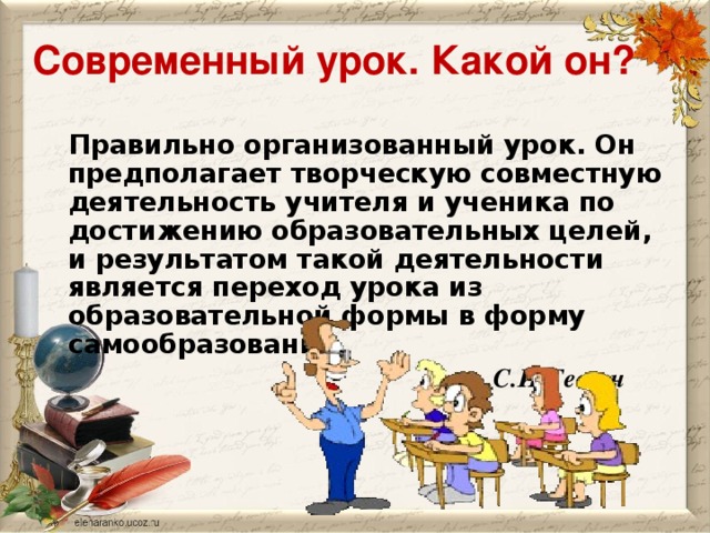 Современный урок. Какой он?  Правильно организованный урок. Он предполагает творческую совместную деятельность учителя и ученика по достижению образовательных целей, и результатом такой деятельности является переход урока из образовательной формы в форму самообразования.  С.И.Гессен