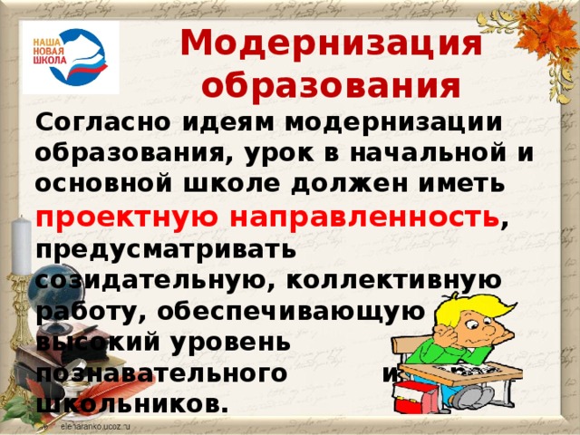 Модернизация образования Согласно идеям модернизации образования, урок в начальной и основной школе должен иметь проектную направленность , предусматривать созидательную, коллективную работу, обеспечивающую  высокий уровень познавательного    интереса школьников.