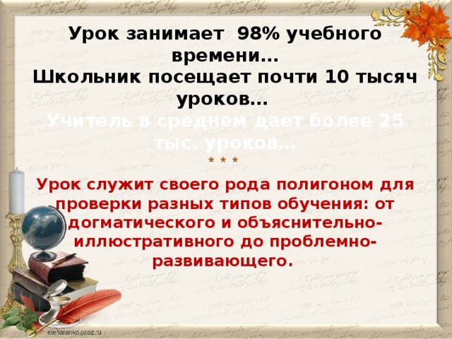 Урок занимает 98% учебного времени…  Школьник посещает почти 10 тысяч уроков…  Учитель в среднем дает более 25 тыс. уроков…  * * *   Урок служит своего рода полигоном для проверки разных типов обучения: от догматического и объяснительно-иллюстративного до проблемно-развивающего.