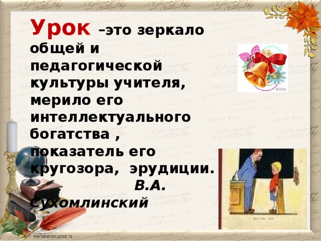 Урок –это зеркало общей и педагогической культуры учителя, мерило его интеллектуального богатства , показатель его кругозора, эрудиции.  В.А. Сухомлинский  