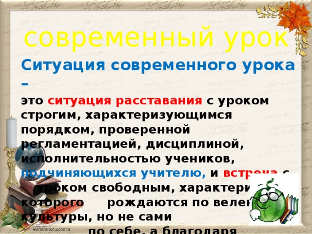 современный урок Ситуация современного урока – это ситуация расставания  с уроком строгим, характеризующимся порядком, проверенной регламентацией, дисциплиной, исполнительностью учеников, подчиняющихся учителю, и  встреча  с  уроком свободным, характеристики которого  рождаются по велению культуры, но не сами  по себе, а благодаря усилиям педагога,   выстраивающего свободный урок.